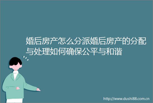 婚后房产怎么分派婚后房产的分配与处理如何确保公平与和谐