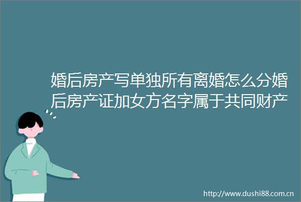 婚后房产写单独所有离婚怎么分婚后房产证加女方名字属于共同财产吗