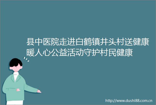 县中医院走进白鹤镇井头村送健康暖人心公益活动守护村民健康
