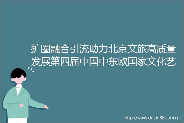 扩圈融合引流助力北京文旅高质量发展第四届中东欧文化艺术嘉年华圆满举办
