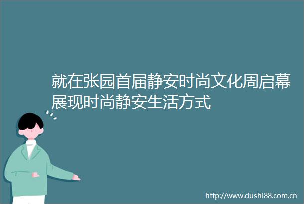 就在张园首届静安时尚文化周启幕展现时尚静安生活方式