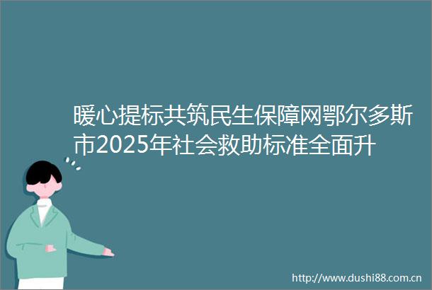 暖心提标共筑民生保障网鄂尔多斯市2025年社会救助标准全面升级