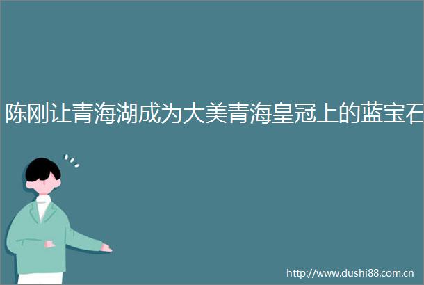 陈刚让青海湖成为大美青海皇冠上的蓝宝石