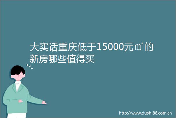 大实话重庆低于15000元㎡的新房哪些值得买