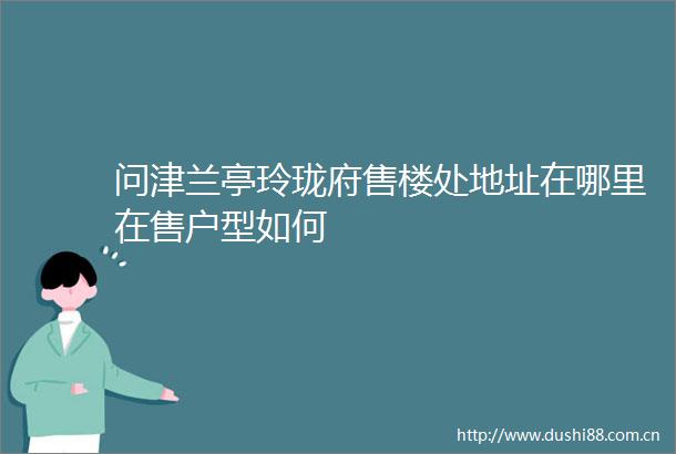 问津兰亭玲珑府售楼处地址在哪里在售户型如何