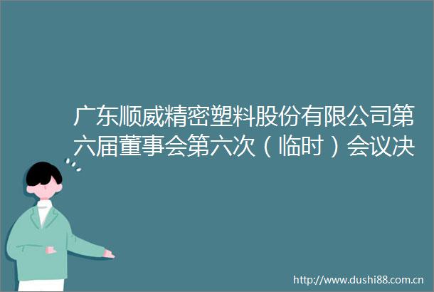 广东顺威精密塑料股份有限公司第六届董事会第六次（临时）会议决议的公告
