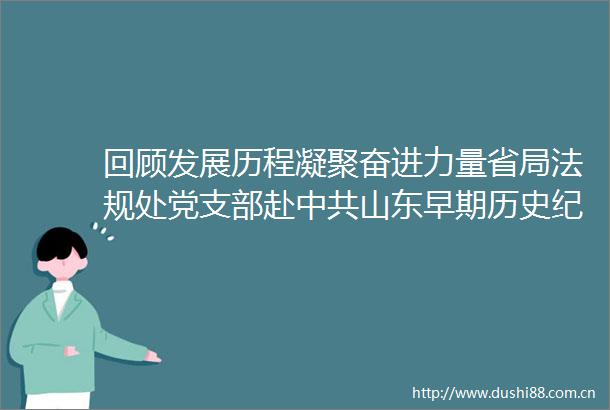 回顾发展历程凝聚奋进力量省局法规处党支部赴山东早期历史纪念馆开展不忘初心牢记使命主题党日活动