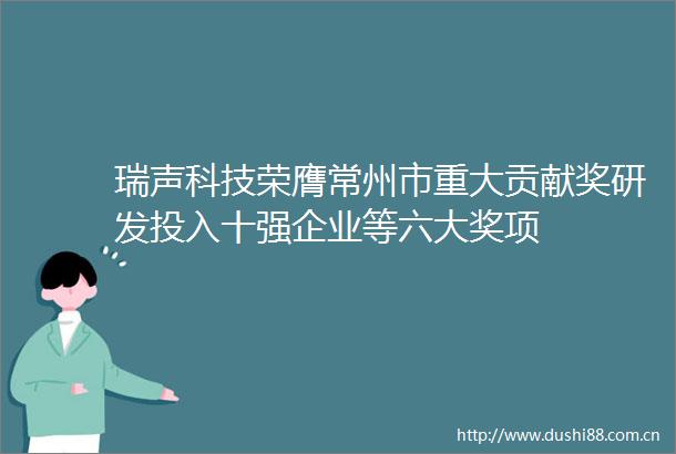 瑞声科技荣膺常州市重大贡献奖研发投入十强企业等六大奖项