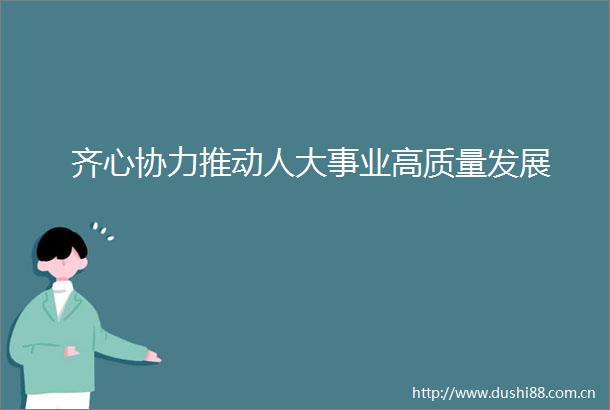 齐心协力推动人大事业高质量发展