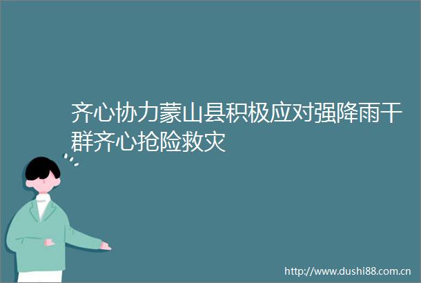 齐心协力蒙山县积极应对强降雨干群齐心抢险救灾