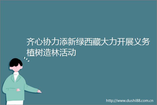 齐心协力添新绿西藏大力开展义务植树造林活动