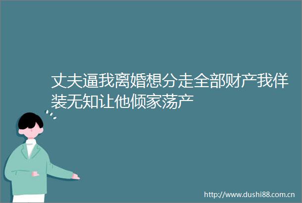 丈夫逼我离婚想分走全部财产我佯装无知让他倾家荡产