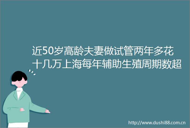近50岁高龄夫妻做试管两年多花十几万上海每年辅助生殖周期数超10万试管夫妻为何在坚持做试管婴儿可医保报销②