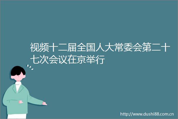 视频十二届全国人大常委会第二十七次会议在京举行