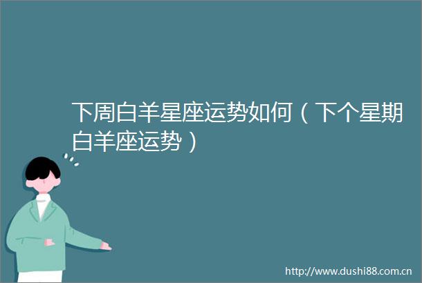 下周白羊星座运势如何（下个星期白羊座运势）