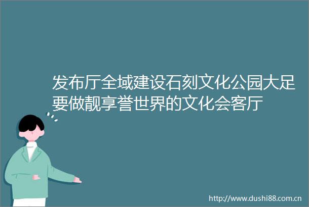 发布厅全域建设石刻文化公园大足要做靓享誉世界的文化会客厅
