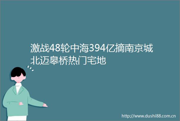 激战48轮中海394亿摘南京城北迈皋桥热门宅地