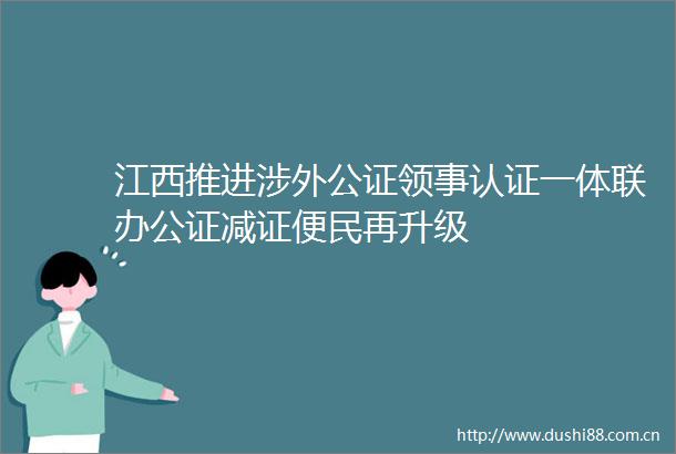江西推进涉外公证领事认证一体联办公证减证便民再升级