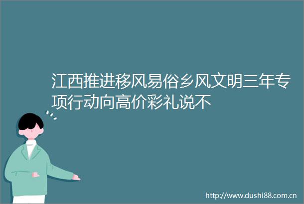 江西推进移风易俗乡风文明三年专项行动向高价彩礼说不