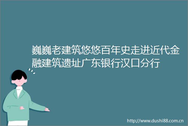 巍巍老建筑悠悠百年史走进近代金融建筑遗址广东银行汉口分行