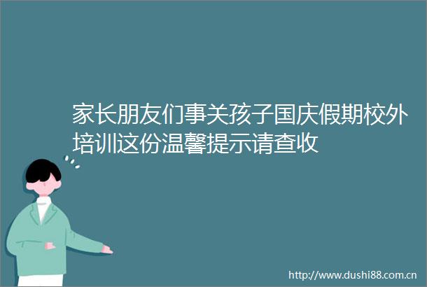 家长朋友们事关孩子国庆假期校外培训这份温馨提示请查收