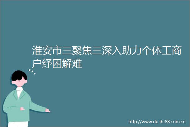 淮安市三聚焦三深入助力个体工商户纾困解难