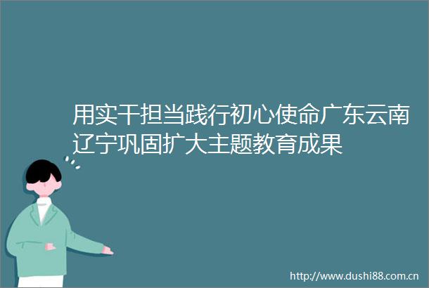 用实干担当践行初心使命广东云南辽宁巩固扩大主题教育成果