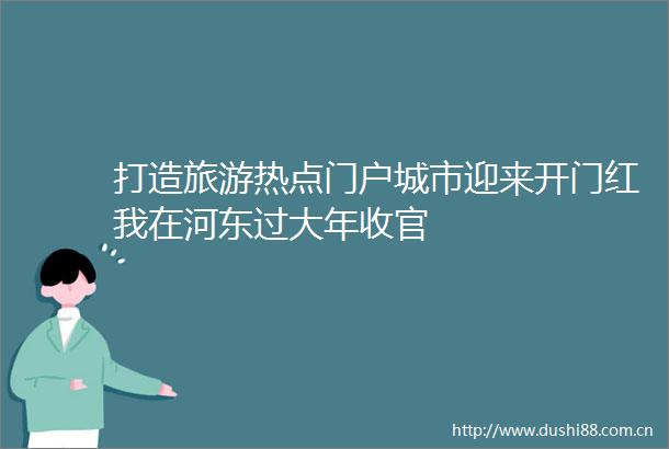 打造旅游热点门户城市迎来开门红我在河东过大年收官