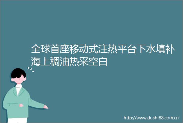 全球首座移动式注热平台下水填补海上稠油热采空白