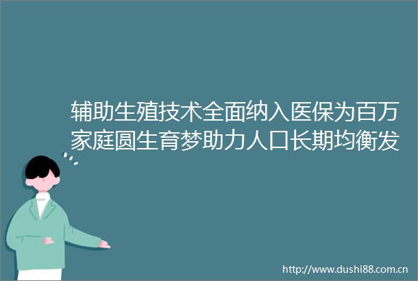 辅助生殖技术全面纳入医保为百万家庭圆生育梦助力人口长期均衡发展