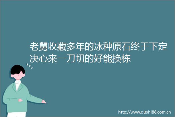 老舅收藏多年的冰种原石终于下定决心来一刀切的好能换栋