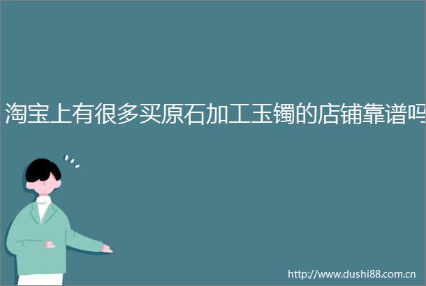 淘宝上有很多买原石加工玉镯的店铺靠谱吗
