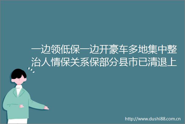 一边领低保一边开豪车多地集中整治人情保关系保部分县市已清退上千人