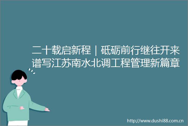 二十载启新程｜砥砺前行继往开来谱写江苏南水北调工程管理新篇章
