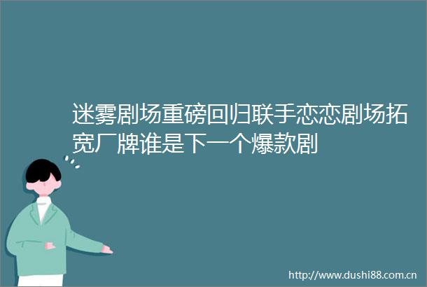 迷雾剧场重磅回归联手恋恋剧场拓宽厂牌谁是下一个爆款剧