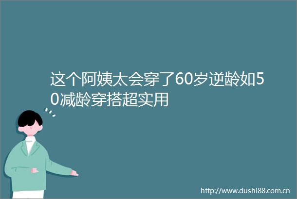 这个阿姨太会穿了60岁逆龄如50减龄穿搭超实用