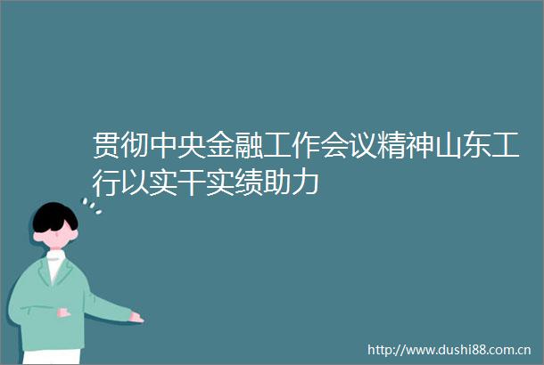 贯彻中央金融工作会议精神山东工行以实干实绩助力