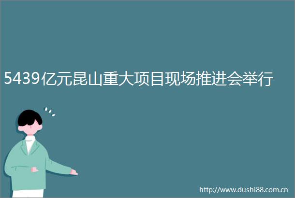 5439亿元昆山重大项目现场推进会举行