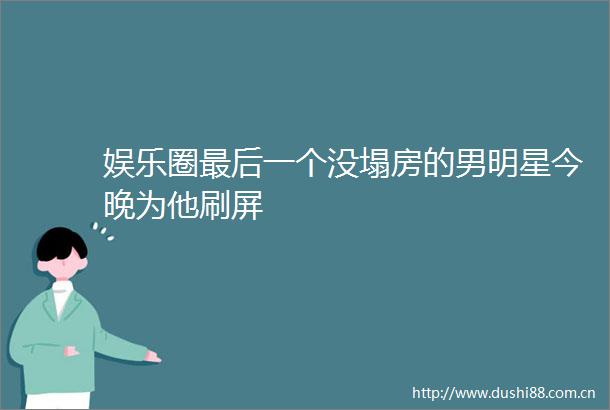 娱乐圈最后一个没塌房的男明星今晚为他刷屏