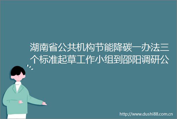 湖南省公共机构节能降碳一办法三个标准起草工作小组到邵阳调研公共机构节能降碳工作