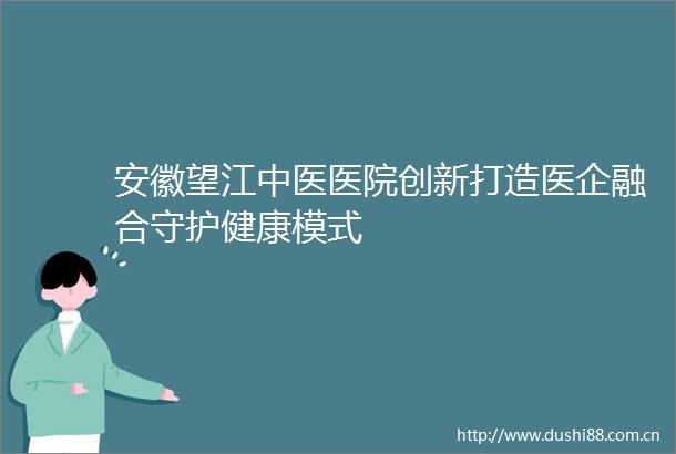 安徽望江中医医院创新打造医企融合守护健康模式