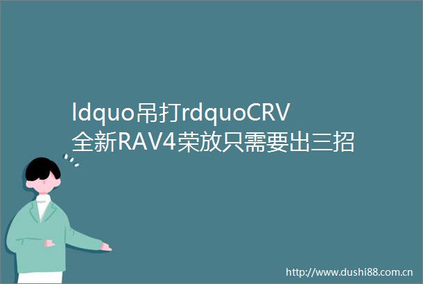 ldquo吊打rdquoCRV全新RAV4荣放只需要出三招