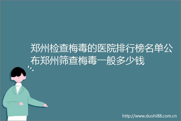 郑州检查梅毒的医院排行榜名单公布郑州筛查梅毒一般多少钱