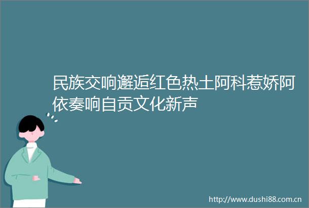 民族交响邂逅红色热土阿科惹娇阿依奏响自贡文化新声