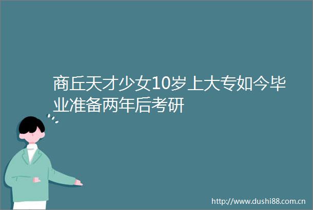 商丘天才少女10岁上大专如今毕业准备两年后考研