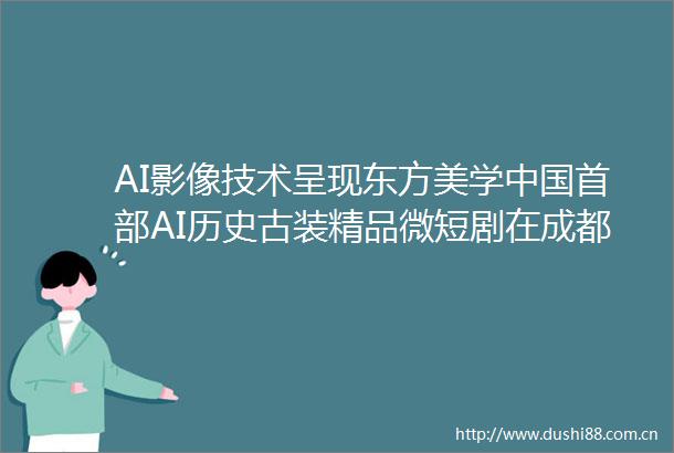 AI影像技术呈现东方美学首部AI历史古装精品微短剧在成都亮相｜时代光影百部川扬