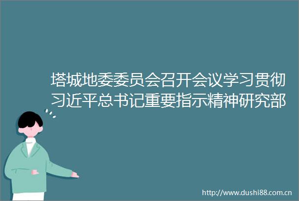 塔城地委委员会召开会议学习贯彻总书记重要指示精神研究部署文化润疆民族团结工作