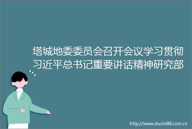 塔城地委委员会召开会议学习贯彻总书记重要讲话精神研究部署青少年筑基工程和保密工作