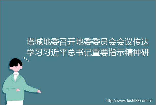 塔城地委召开地委委员会会议传达学习总书记重要指示精神研究部署党纪学习教育和为基层减负工作