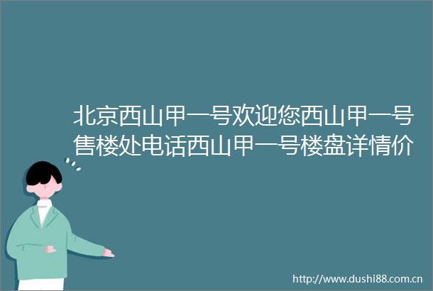 北京西山甲一号欢迎您西山甲一号售楼处电话西山甲一号楼盘详情价格地址